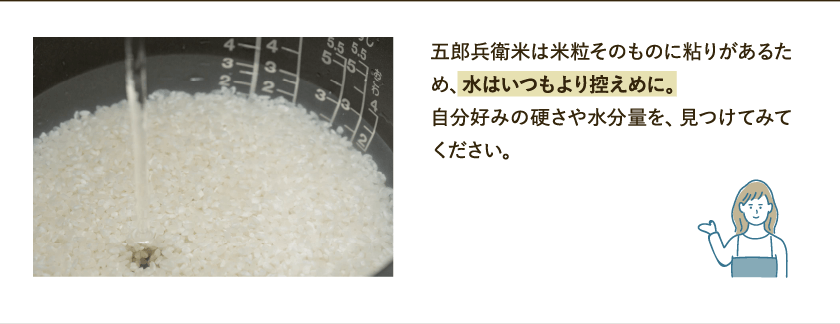 五郎兵衛米は米粒そのものに粘りがあるため、水はいつもより控えめに。自分好みの硬さや水分量を、見つけてみてください。